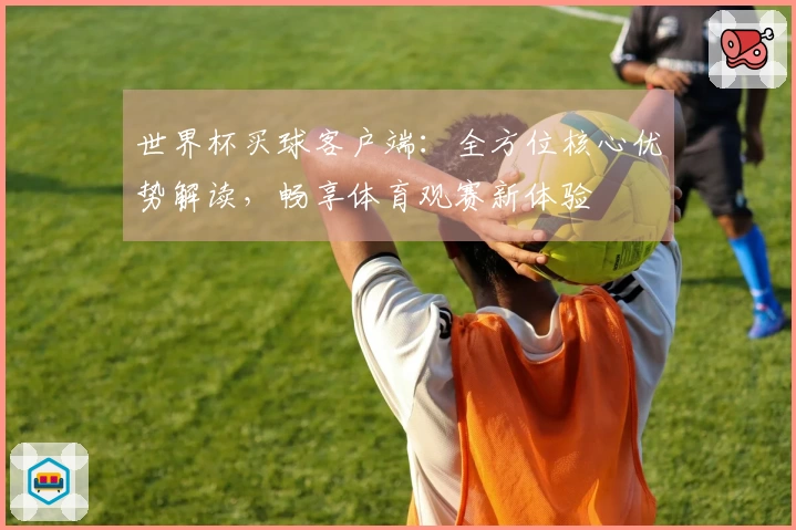 世界杯买球客户端：全方位核心优势解读，畅享体育观赛新体验