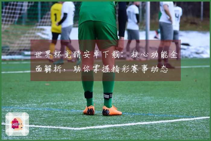 世界杯竞猜安卓下载：核心功能全面解析，助你掌握精彩赛事动态